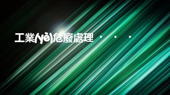 工業(yè)危廢處理，綠色守護者，護航美麗家園